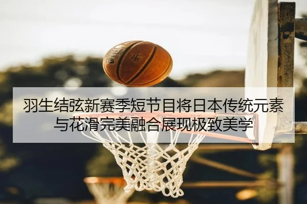 羽生结弦新赛季短节目将日本传统元素与花滑完美融合展现极致美学